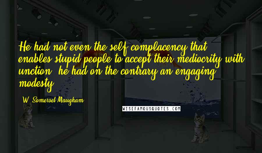 W. Somerset Maugham Quotes: He had not even the self-complacency that enables stupid people to accept their mediocrity with unction; he had on the contrary an engaging modesty.