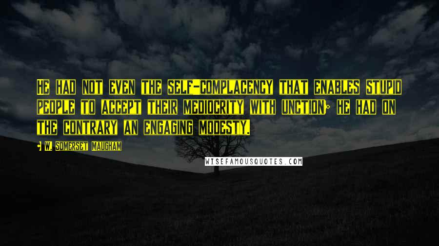 W. Somerset Maugham Quotes: He had not even the self-complacency that enables stupid people to accept their mediocrity with unction; he had on the contrary an engaging modesty.