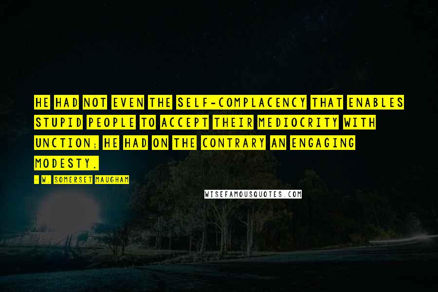 W. Somerset Maugham Quotes: He had not even the self-complacency that enables stupid people to accept their mediocrity with unction; he had on the contrary an engaging modesty.