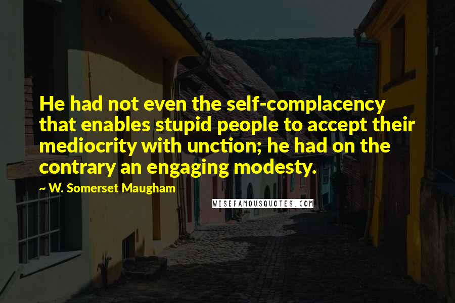 W. Somerset Maugham Quotes: He had not even the self-complacency that enables stupid people to accept their mediocrity with unction; he had on the contrary an engaging modesty.