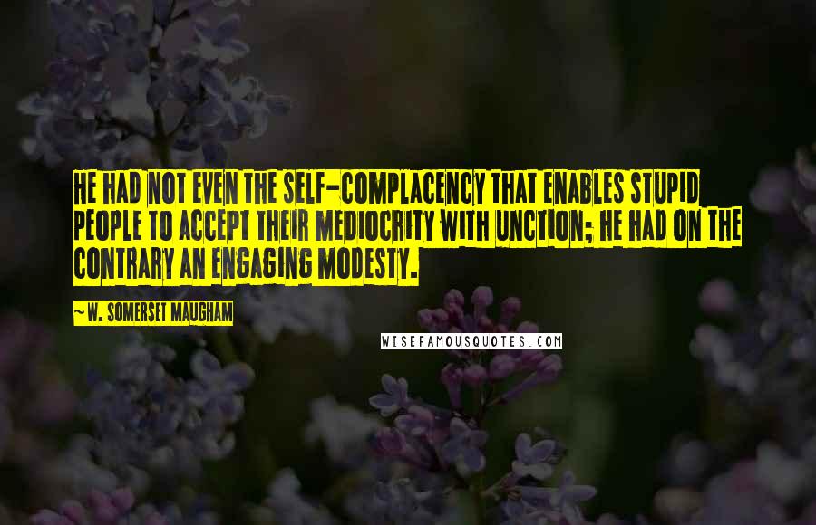 W. Somerset Maugham Quotes: He had not even the self-complacency that enables stupid people to accept their mediocrity with unction; he had on the contrary an engaging modesty.