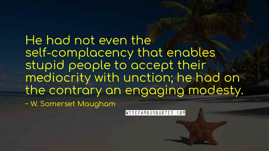 W. Somerset Maugham Quotes: He had not even the self-complacency that enables stupid people to accept their mediocrity with unction; he had on the contrary an engaging modesty.