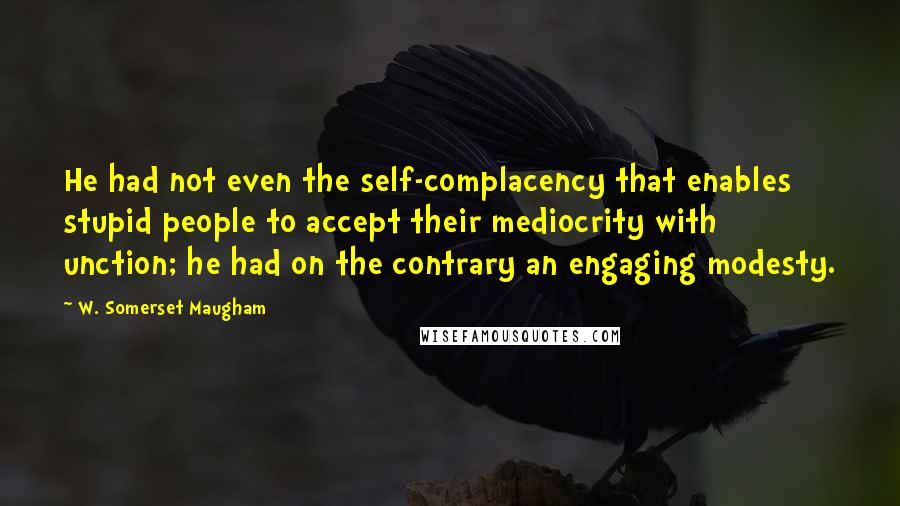 W. Somerset Maugham Quotes: He had not even the self-complacency that enables stupid people to accept their mediocrity with unction; he had on the contrary an engaging modesty.