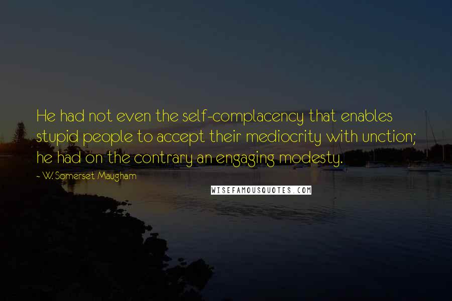 W. Somerset Maugham Quotes: He had not even the self-complacency that enables stupid people to accept their mediocrity with unction; he had on the contrary an engaging modesty.