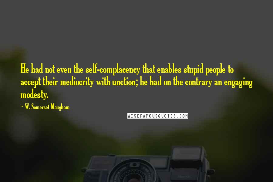 W. Somerset Maugham Quotes: He had not even the self-complacency that enables stupid people to accept their mediocrity with unction; he had on the contrary an engaging modesty.