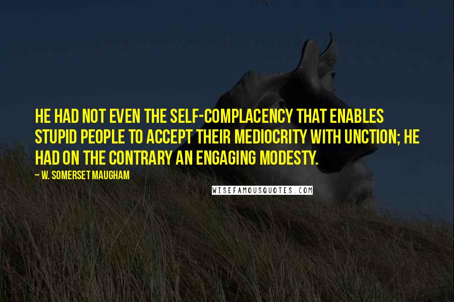 W. Somerset Maugham Quotes: He had not even the self-complacency that enables stupid people to accept their mediocrity with unction; he had on the contrary an engaging modesty.