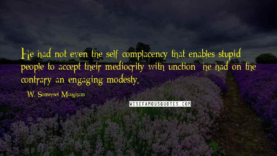 W. Somerset Maugham Quotes: He had not even the self-complacency that enables stupid people to accept their mediocrity with unction; he had on the contrary an engaging modesty.