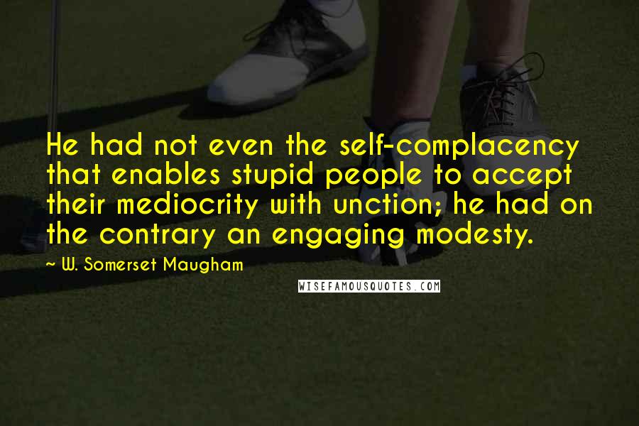 W. Somerset Maugham Quotes: He had not even the self-complacency that enables stupid people to accept their mediocrity with unction; he had on the contrary an engaging modesty.