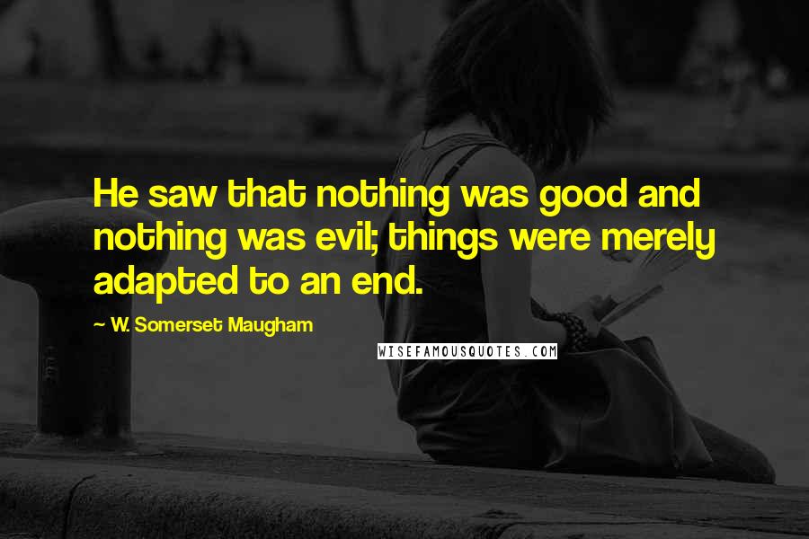 W. Somerset Maugham Quotes: He saw that nothing was good and nothing was evil; things were merely adapted to an end.