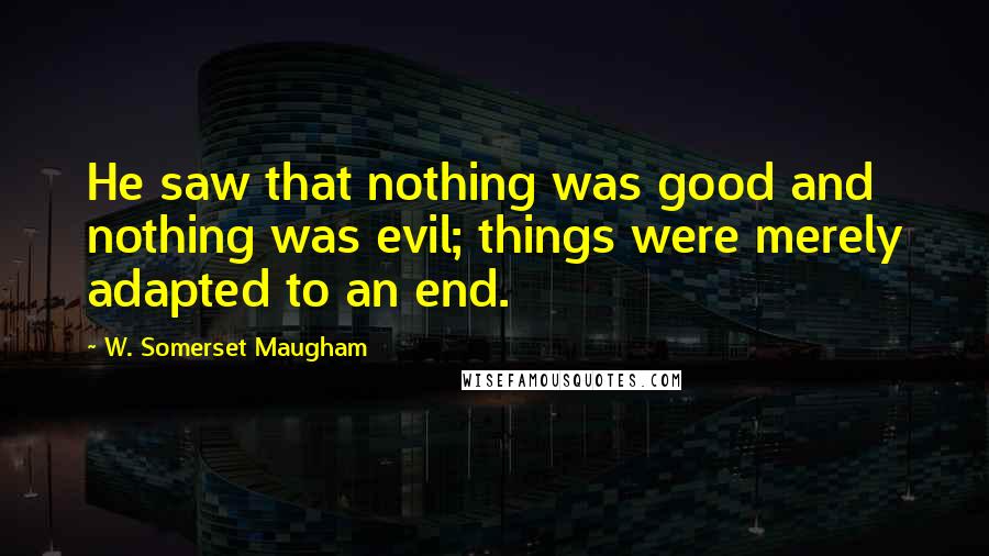 W. Somerset Maugham Quotes: He saw that nothing was good and nothing was evil; things were merely adapted to an end.