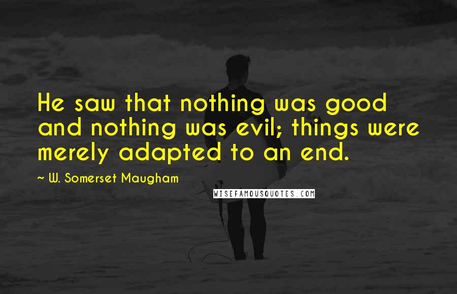 W. Somerset Maugham Quotes: He saw that nothing was good and nothing was evil; things were merely adapted to an end.