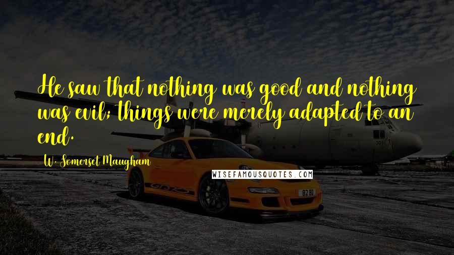 W. Somerset Maugham Quotes: He saw that nothing was good and nothing was evil; things were merely adapted to an end.