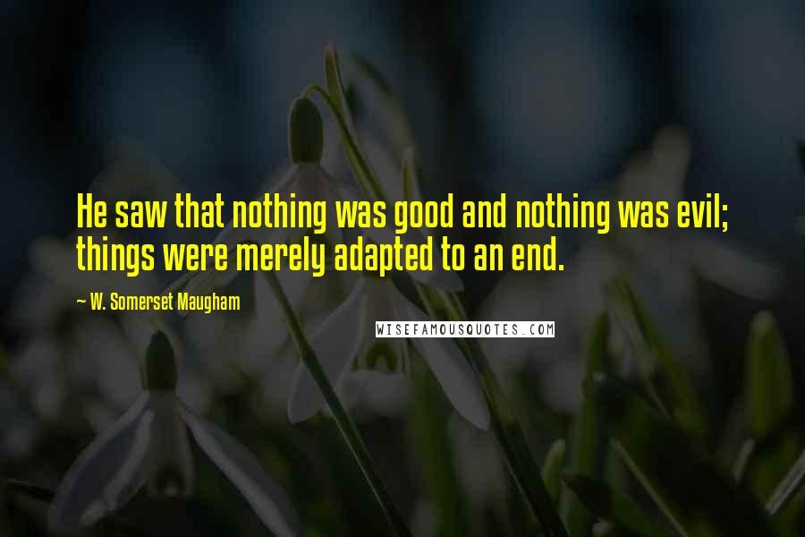 W. Somerset Maugham Quotes: He saw that nothing was good and nothing was evil; things were merely adapted to an end.