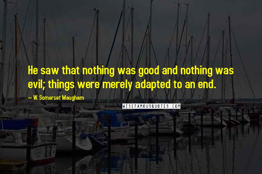 W. Somerset Maugham Quotes: He saw that nothing was good and nothing was evil; things were merely adapted to an end.
