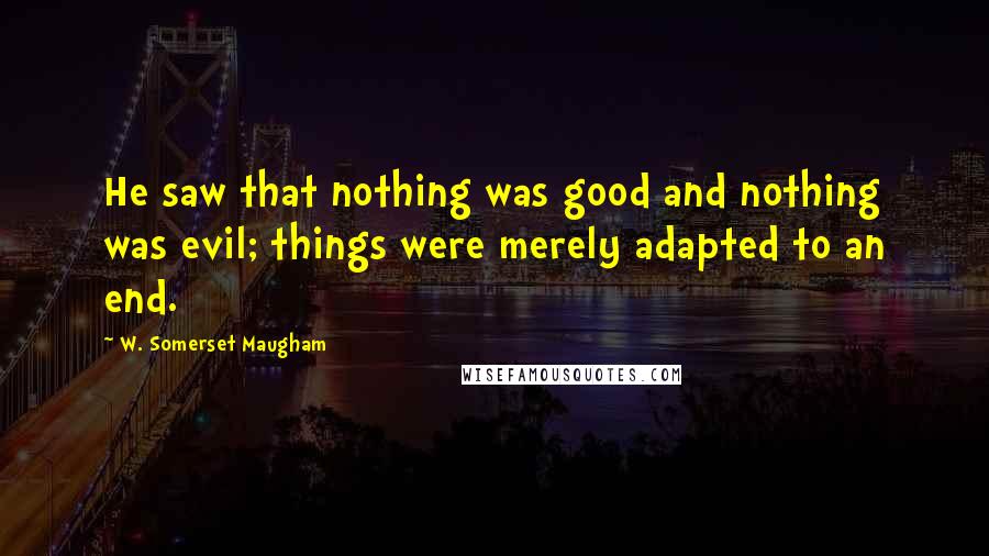 W. Somerset Maugham Quotes: He saw that nothing was good and nothing was evil; things were merely adapted to an end.