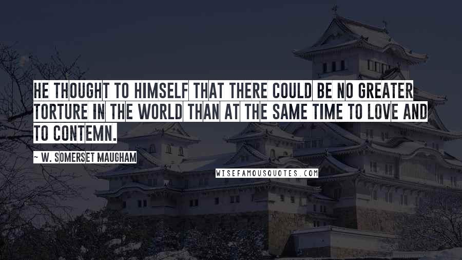 W. Somerset Maugham Quotes: He thought to himself that there could be no greater torture in the world than at the same time to love and to contemn.