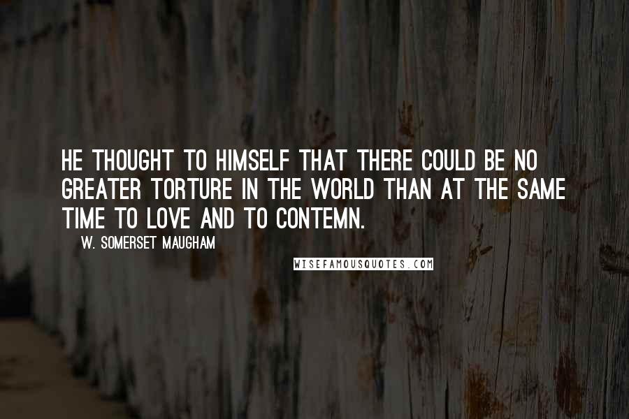 W. Somerset Maugham Quotes: He thought to himself that there could be no greater torture in the world than at the same time to love and to contemn.