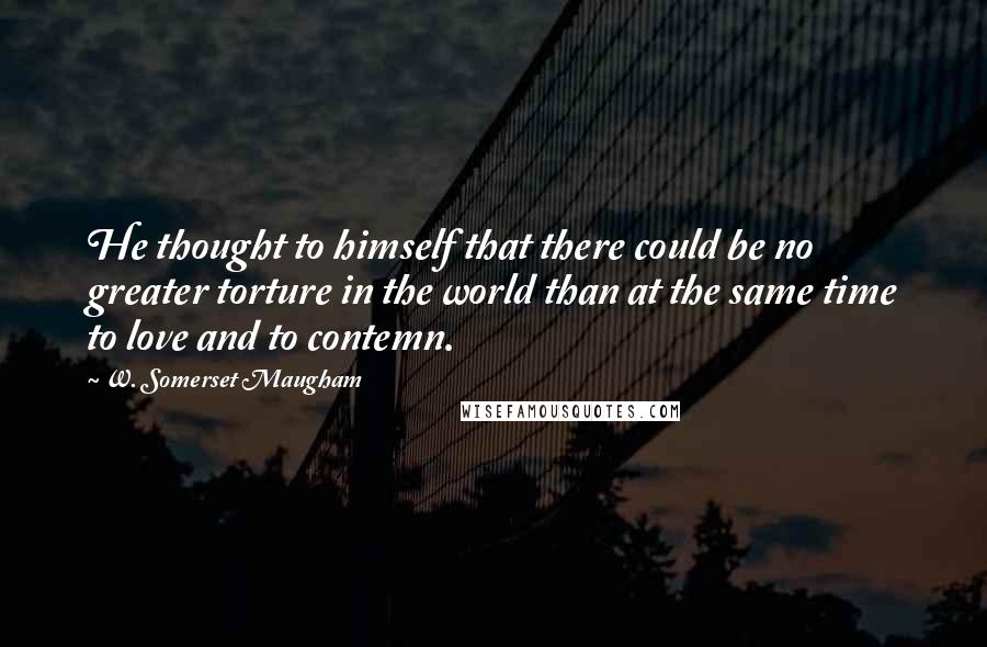 W. Somerset Maugham Quotes: He thought to himself that there could be no greater torture in the world than at the same time to love and to contemn.