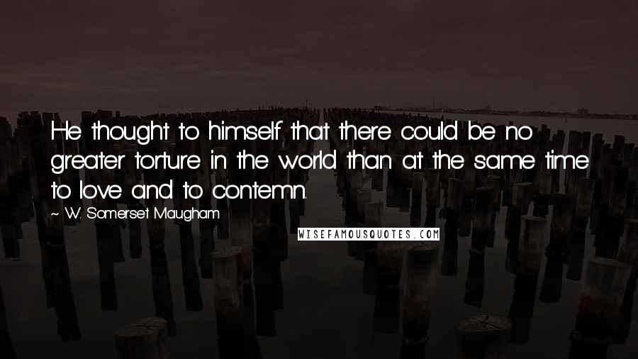 W. Somerset Maugham Quotes: He thought to himself that there could be no greater torture in the world than at the same time to love and to contemn.