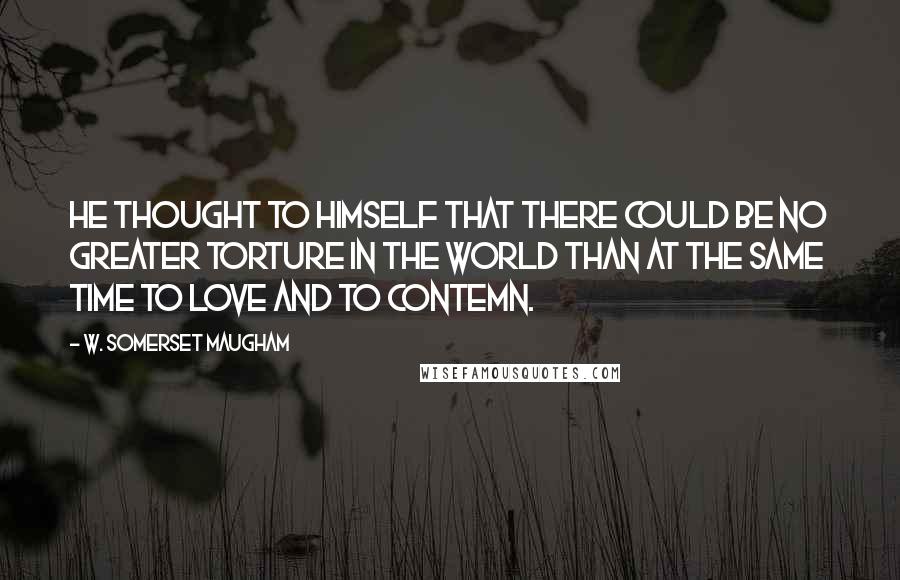 W. Somerset Maugham Quotes: He thought to himself that there could be no greater torture in the world than at the same time to love and to contemn.