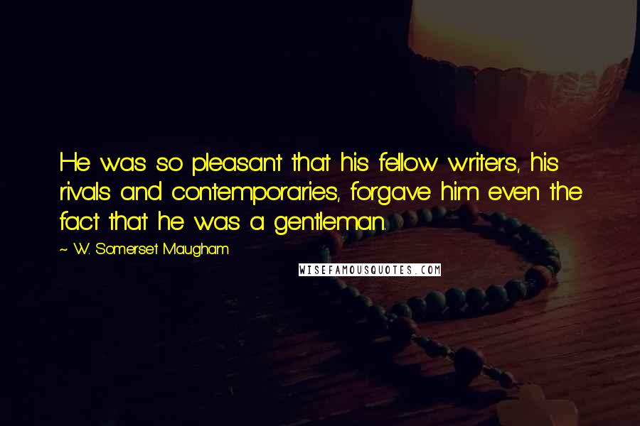 W. Somerset Maugham Quotes: He was so pleasant that his fellow writers, his rivals and contemporaries, forgave him even the fact that he was a gentleman.