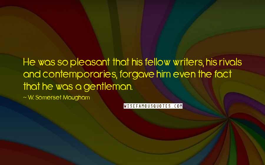 W. Somerset Maugham Quotes: He was so pleasant that his fellow writers, his rivals and contemporaries, forgave him even the fact that he was a gentleman.