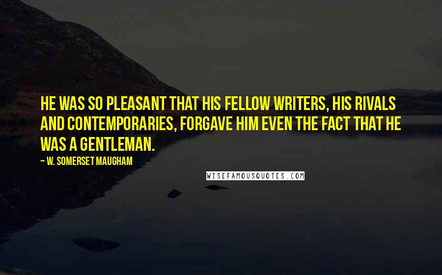 W. Somerset Maugham Quotes: He was so pleasant that his fellow writers, his rivals and contemporaries, forgave him even the fact that he was a gentleman.