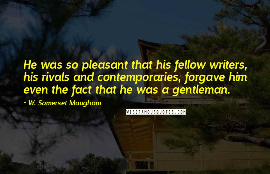 W. Somerset Maugham Quotes: He was so pleasant that his fellow writers, his rivals and contemporaries, forgave him even the fact that he was a gentleman.