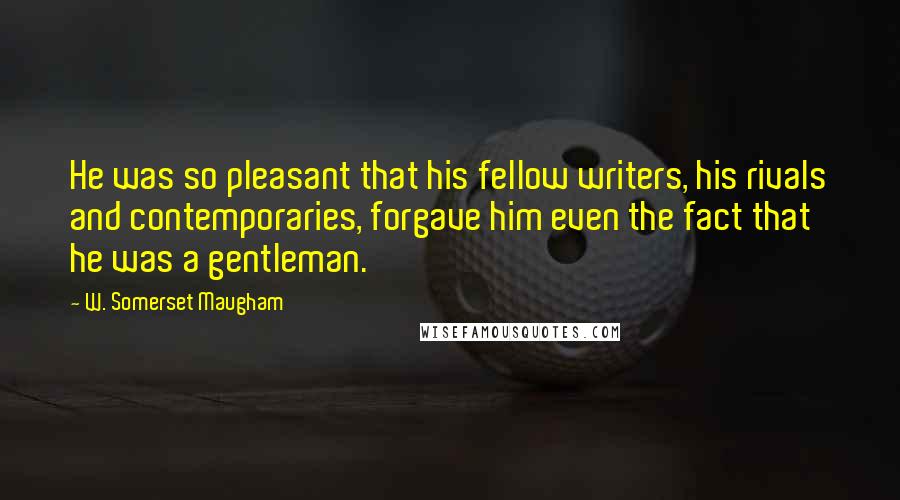 W. Somerset Maugham Quotes: He was so pleasant that his fellow writers, his rivals and contemporaries, forgave him even the fact that he was a gentleman.