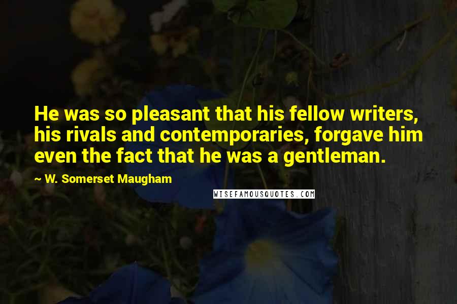 W. Somerset Maugham Quotes: He was so pleasant that his fellow writers, his rivals and contemporaries, forgave him even the fact that he was a gentleman.