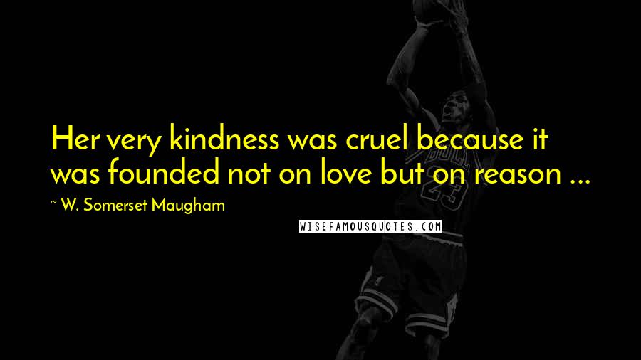 W. Somerset Maugham Quotes: Her very kindness was cruel because it was founded not on love but on reason ...