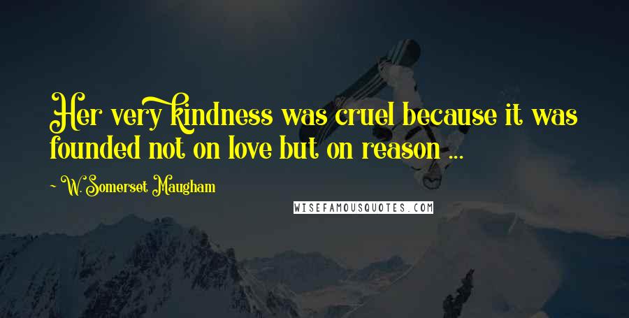 W. Somerset Maugham Quotes: Her very kindness was cruel because it was founded not on love but on reason ...