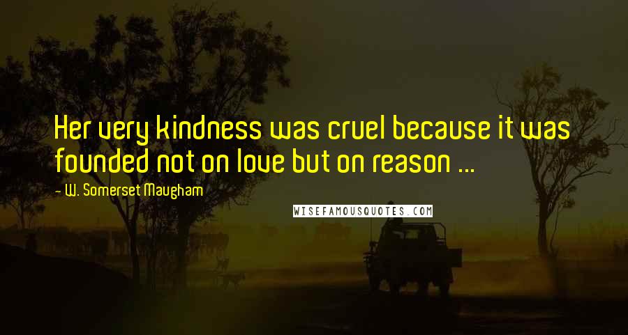 W. Somerset Maugham Quotes: Her very kindness was cruel because it was founded not on love but on reason ...