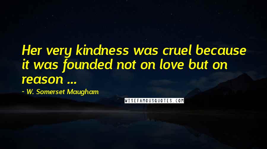 W. Somerset Maugham Quotes: Her very kindness was cruel because it was founded not on love but on reason ...