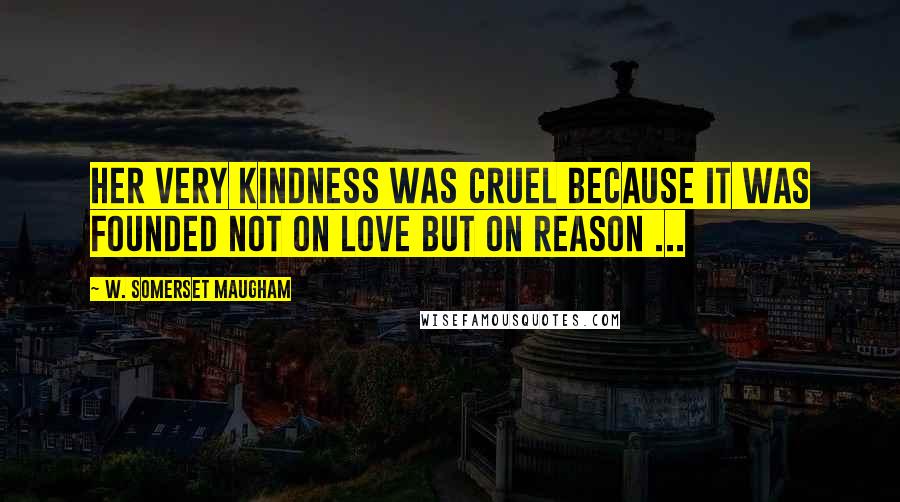 W. Somerset Maugham Quotes: Her very kindness was cruel because it was founded not on love but on reason ...