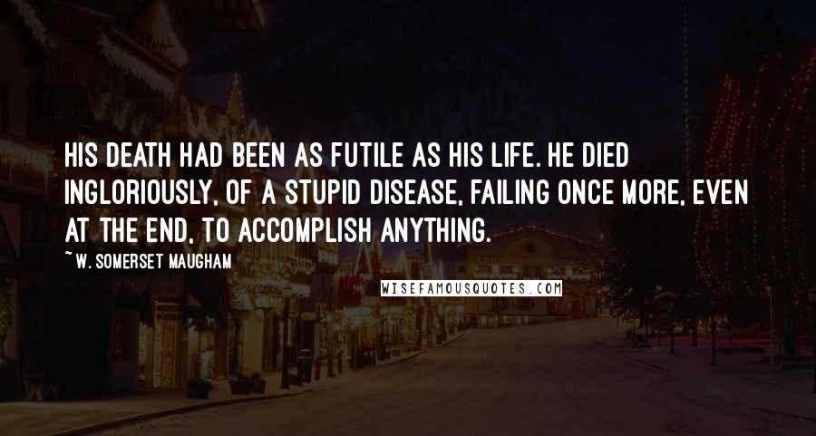 W. Somerset Maugham Quotes: His death had been as futile as his life. He died ingloriously, of a stupid disease, failing once more, even at the end, to accomplish anything.