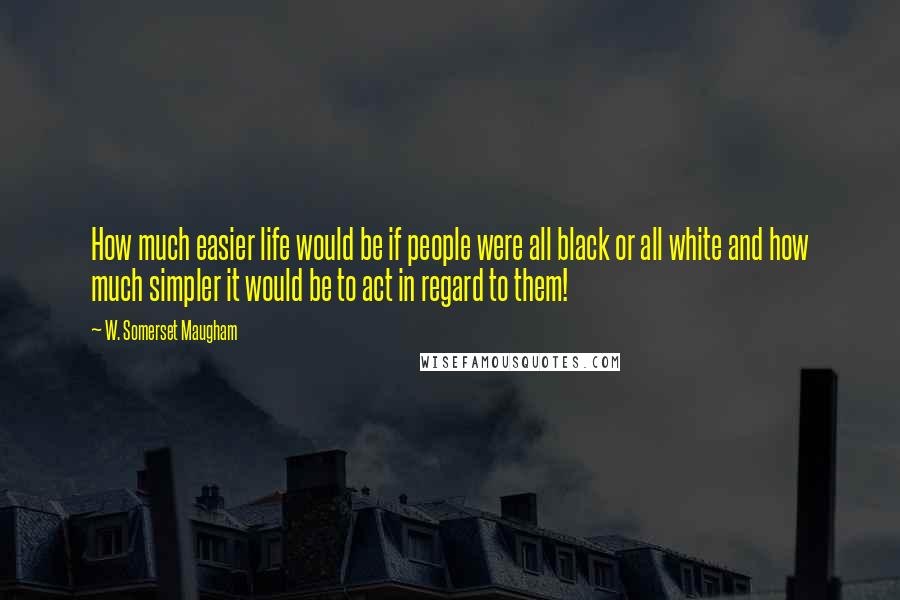 W. Somerset Maugham Quotes: How much easier life would be if people were all black or all white and how much simpler it would be to act in regard to them!