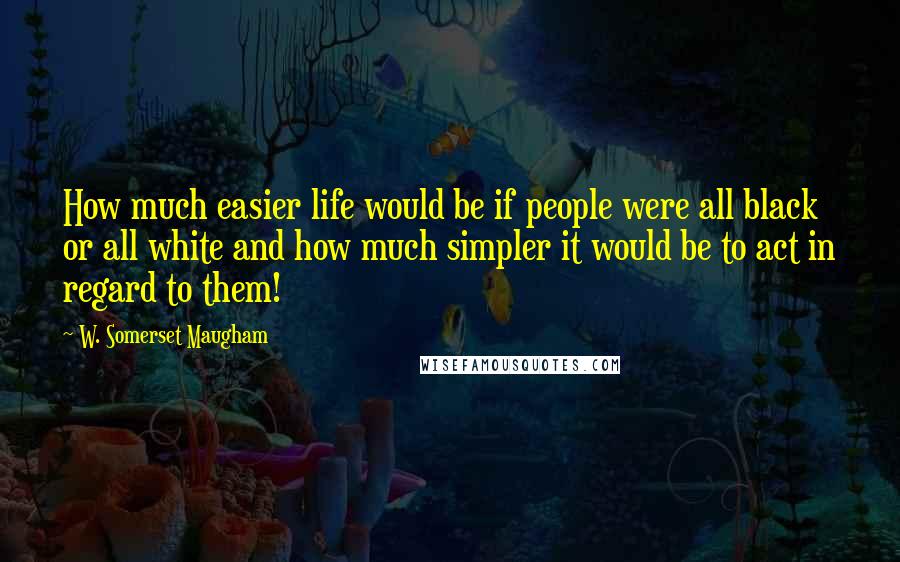 W. Somerset Maugham Quotes: How much easier life would be if people were all black or all white and how much simpler it would be to act in regard to them!