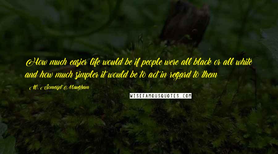 W. Somerset Maugham Quotes: How much easier life would be if people were all black or all white and how much simpler it would be to act in regard to them!