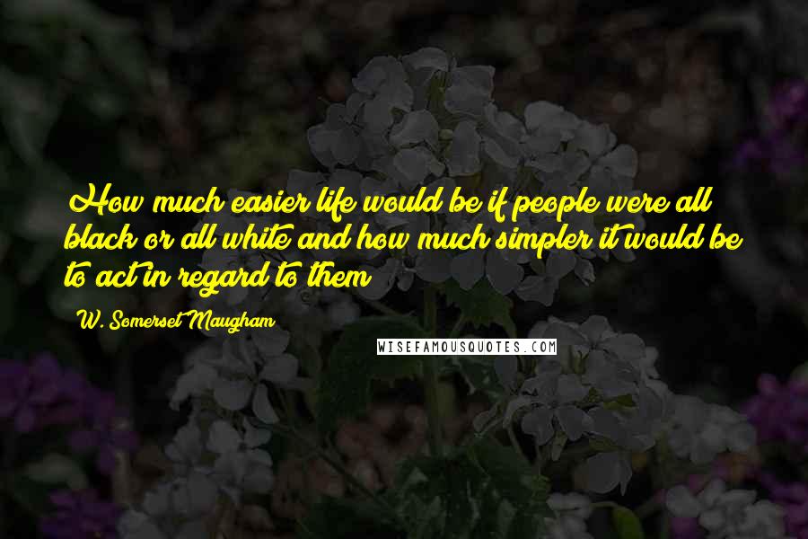 W. Somerset Maugham Quotes: How much easier life would be if people were all black or all white and how much simpler it would be to act in regard to them!