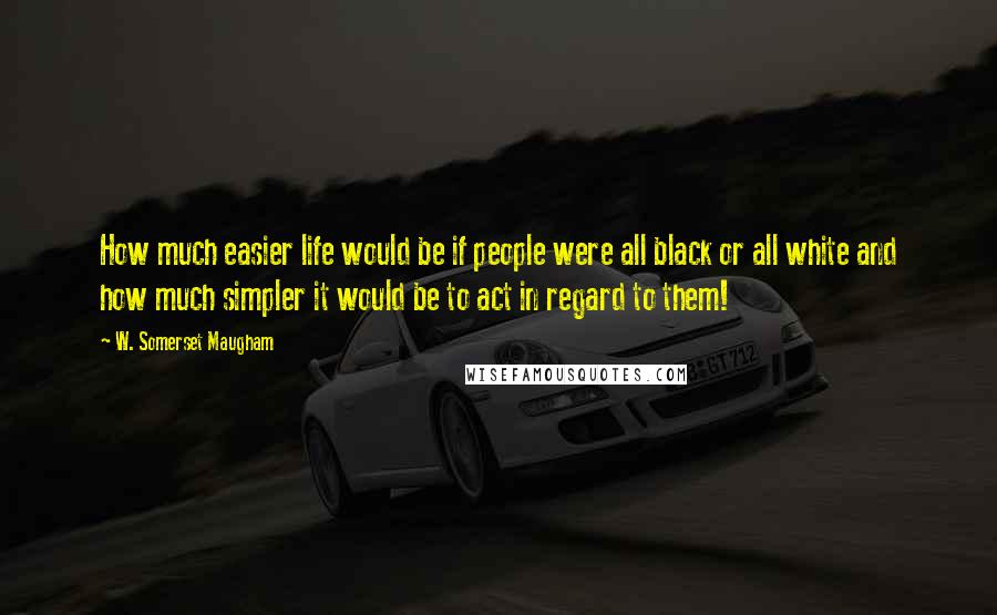 W. Somerset Maugham Quotes: How much easier life would be if people were all black or all white and how much simpler it would be to act in regard to them!