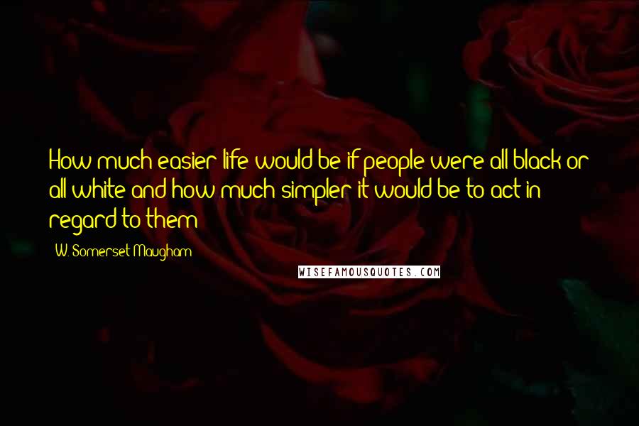 W. Somerset Maugham Quotes: How much easier life would be if people were all black or all white and how much simpler it would be to act in regard to them!