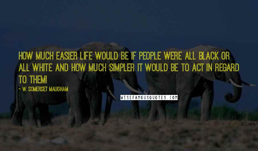 W. Somerset Maugham Quotes: How much easier life would be if people were all black or all white and how much simpler it would be to act in regard to them!