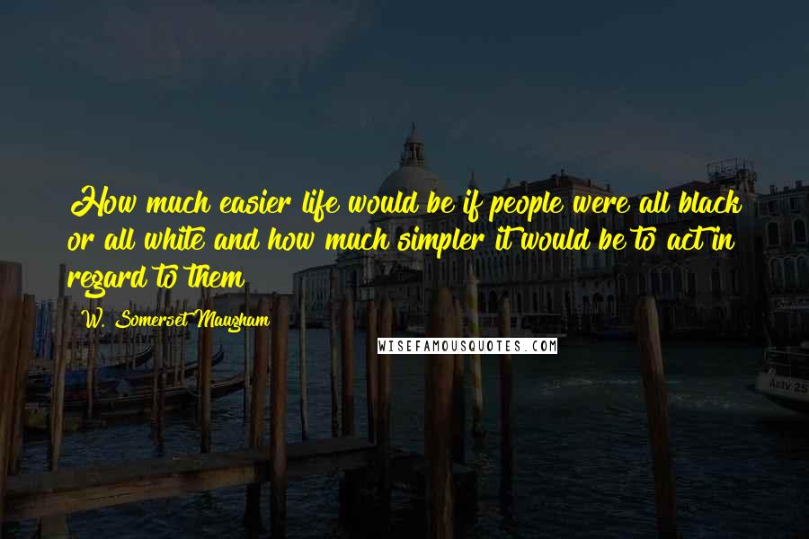 W. Somerset Maugham Quotes: How much easier life would be if people were all black or all white and how much simpler it would be to act in regard to them!