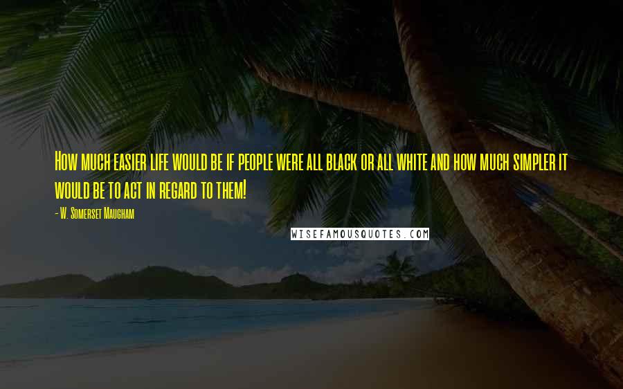 W. Somerset Maugham Quotes: How much easier life would be if people were all black or all white and how much simpler it would be to act in regard to them!