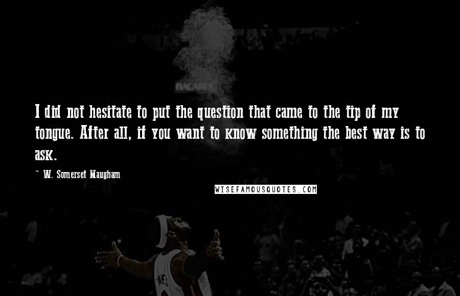 W. Somerset Maugham Quotes: I did not hesitate to put the question that came to the tip of my tongue. After all, if you want to know something the best way is to ask.