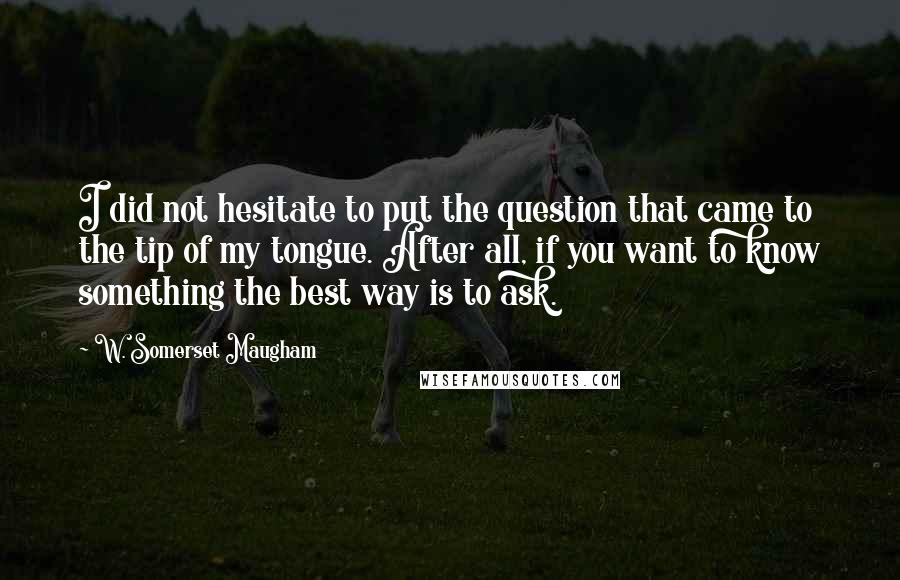 W. Somerset Maugham Quotes: I did not hesitate to put the question that came to the tip of my tongue. After all, if you want to know something the best way is to ask.