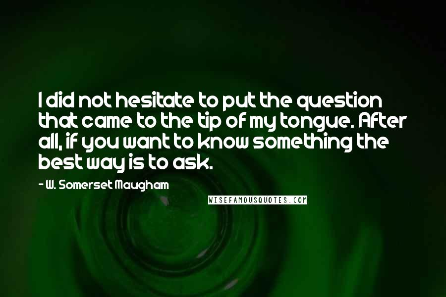 W. Somerset Maugham Quotes: I did not hesitate to put the question that came to the tip of my tongue. After all, if you want to know something the best way is to ask.