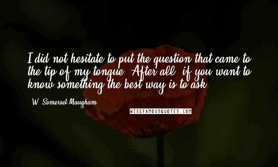 W. Somerset Maugham Quotes: I did not hesitate to put the question that came to the tip of my tongue. After all, if you want to know something the best way is to ask.