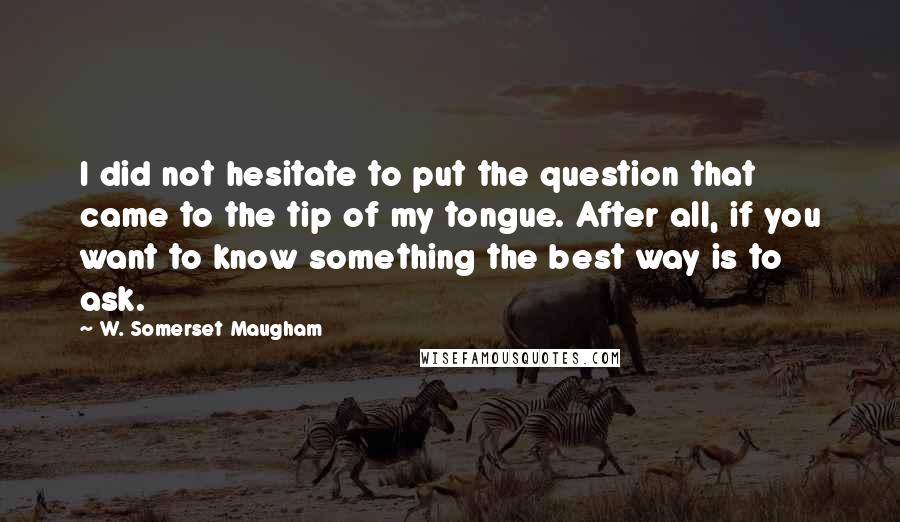 W. Somerset Maugham Quotes: I did not hesitate to put the question that came to the tip of my tongue. After all, if you want to know something the best way is to ask.